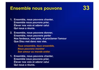 33Ensemble nous pouvons
1. Ensemble, nous pouvons chanter,
Ensemble nous pouvons prier,
Élever nos voix et adorer celui
Qui nous a réunis.
2. Ensemble, nous pouvons donner,
Ensemble, nous pouvons porter
Nos fardeaux, nos joies, et proclamer l'amour
Que Dieu met dans nos vies.
Tous ensemble, tous ensemble,
Nous pouvons montrer
Son amour au monde entier.
1. Ensemble, nous pouvons chanter,
Ensemble nous pouvons prier,
Élever nos voix et adorer celui
Qui nous a réunis.
 