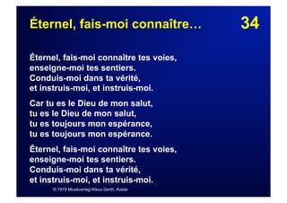 34Éternel, fais-moi connaître…
Éternel, fais-moi connaître tes voies,
enseigne-moi tes sentiers.
Conduis-moi dans ta vérité,
et instruis-moi, et instruis-moi.
Car tu es le Dieu de mon salut,
tu es le Dieu de mon salut,
tu es toujours mon espérance,
tu es toujours mon espérance.
Éternel, fais-moi connaître tes voies,
enseigne-moi tes sentiers.
Conduis-moi dans ta vérité,
et instruis-moi, et instruis-moi.
© 1979 Musikverlag Klaus Gerth, Asslar
 
