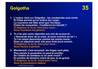 35Golgotha
1. L'ombre vient sur Golgotha ; les condamnés sont morts
Et Pilate permet qu'on enlève ton corps.
La couronne est ôtée ainsi que l'écriteau.
Finies les moqueries ; t'oubliera-t-on bientôt ?
Ô Seigneur tu es là, mort pour nous ;
Nous courbons les genoux.
2. Tu n'as pas voulu répondre aux cris de ce jour-là :
« Descends donc de la croix, et nous croirons en toi ! »
Tu t'es laissé descendre comme les autres morts ;
Dans un sépulcre neuf, mis pour trois jours encore.
Ô Seigneur, tu es là, mort pour nous ;
Nous louons à genoux.
3. Maintenant, c'est accompli, les linges sont pliés.
Plus jamais la poussière ne peut te souiller.
De l'ombre du tombeau tu es sorti vivant !
Et nombre de témoins crient de joie, tu es grand.
Ô Seigneur, tu es là, vivant pour nous,
Nous le proclamons debout.
© ARIAM Editions, Lausanne
 