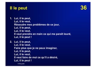 36Il le peut
1. Lui, il le peut,
Lui, il le veut,
Résoudre mes problèmes de ce jour,
Lui, il le peut,
Lui, il le veut,
Il veut prendre en main ce qui me paraît lourd,
Lui, il le peut !
2.  Lui, il le peut,
Lui, il le veut,
Faire plus que je ne peux imaginer,
Lui, il le peut,
Lui, il le veut,
Il veut faire de moi ce qu’il a désiré,
Lui, il le peut !
© Musyfée
 