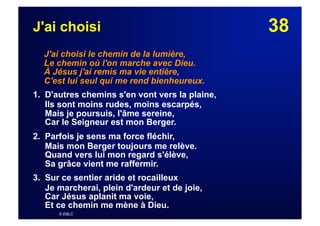 38J'ai choisi
J'ai choisi le chemin de la lumière,
Le chemin où l'on marche avec Dieu.
À Jésus j'ai remis ma vie entière,
C'est lui seul qui me rend bienheureux.
1. D'autres chemins s'en vont vers la plaine,
Ils sont moins rudes, moins escarpés,
Mais je poursuis, l'âme sereine,
Car le Seigneur est mon Berger.
2. Parfois je sens ma force fléchir,
Mais mon Berger toujours me relève.
Quand vers lui mon regard s'élève,
Sa grâce vient me raffermir.
3. Sur ce sentier aride et rocailleux
Je marcherai, plein d'ardeur et de joie,
Car Jésus aplanit ma voie,
Et ce chemin me mène à Dieu.
© EBLC
 