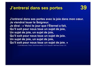39J’entrerai dans ses portes
J’entrerai dans ses portes avec la joie dans mon cœur.
Je viendrai louer le Seigneur.
Je dirai : « Voici le jour que l’Éternel a fait,
Qu’il soit pour nous tous un sujet de joie,
Un sujet de joie, un sujet de joie,
Qu’il soit pour nous tous un sujet de joie.
Un sujet de joie, un sujet de joie,
Qu’il soit pour nous tous un sujet de joie. »
© 1976 Maranatha ! Praise / Small Stone Media / LTC © Traduction 1986 Pierre Lachat / LTC
 