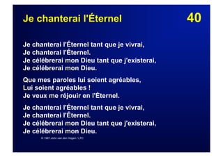40Je chanterai l'Éternel
Je chanterai l'Éternel tant que je vivrai,
Je chanterai l'Éternel.
Je célébrerai mon Dieu tant que j'existerai,
Je célébrerai mon Dieu.
Que mes paroles lui soient agréables,
Lui soient agréables !
Je veux me réjouir en l'Éternel.
Je chanterai l'Éternel tant que je vivrai,
Je chanterai l'Éternel.
Je célébrerai mon Dieu tant que j'existerai,
Je célébrerai mon Dieu.
© 1981 John van den Hogen / LTC
 