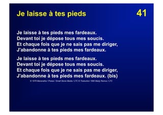 41Je laisse à tes pieds
Je laisse à tes pieds mes fardeaux.
Devant toi je dépose tous mes soucis.
Et chaque fois que je ne sais pas me diriger,
J'abandonne à tes pieds mes fardeaux.
Je laisse à tes pieds mes fardeaux.
Devant toi je dépose tous mes soucis.
Et chaque fois que je ne sais pas me diriger,
J'abandonne à tes pieds mes fardeaux. (bis)
© 1978 Maranatha ! Praise / Small Stone Media / LTC © Traduction 1990 Mady Ramos / LTC
 