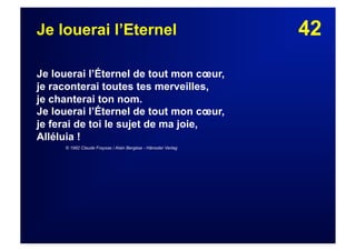 42Je louerai l’Eternel
Je louerai l’Éternel de tout mon cœur,
je raconterai toutes tes merveilles,
je chanterai ton nom.
Je louerai l’Éternel de tout mon cœur,
je ferai de toi le sujet de ma joie,
Alléluia !
© 1982 Claude Fraysse / Alain Bergèse - Hänssler Verlag
 