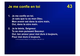 43Je me confie en toi
1. Je me confie en toi.
Je sais que tu es mon Dieu.
Mon avenir est dans ta sûre main,
Oui, dans ta sûre main.
2. Je te bénis, Seigneur.
Tu es mon puissant Sauveur.
Oui, ton amour pour moi dure à toujours,
Pour moi dure à toujours.
© 1972 Jeunesse en Mission / LTC © Traduction 1986 JEM / LTC
 