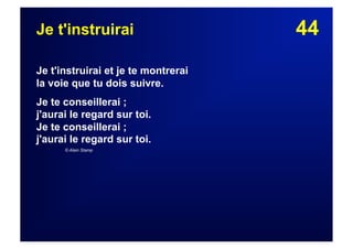 44Je t'instruirai
Je t'instruirai et je te montrerai
la voie que tu dois suivre.
Je te conseillerai ;
j'aurai le regard sur toi.
Je te conseillerai ;
j'aurai le regard sur toi.
© Alain Stamp
 