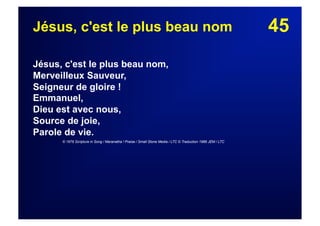 45Jésus, c'est le plus beau nom
Jésus, c'est le plus beau nom,
Merveilleux Sauveur,
Seigneur de gloire !
Emmanuel,
Dieu est avec nous,
Source de joie,
Parole de vie.
© 1976 Scripture in Song / Maranatha ! Praise / Small Stone Media / LTC © Traduction 1986 JEM / LTC
 