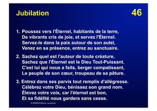46Jubilation
1. Poussez vers l'Éternel, habitants de la terre,
De vibrants cris de joie, et servez l'Éternel.
Servez-le dans la paix autour de son autel,
Venez en sa présence, entrez au sanctuaire.
2. Sachez quel est l'auteur de toute créature,
Sachez que l'Éternel est le Dieu Tout-Puissant.
C'est lui qui nous a faits, berger compatissant,
Le peuple de son cœur, troupeau de sa pâture.
3. Entrez dans ses parvis tout remplis d'allégresse.
Célébrez votre Dieu, bénissez son grand nom.
Élevez votre voix, car l'éternel est bon,
Et sa fidélité nous gardera sans cesse.
© ARIAM Editions, Lausanne
 