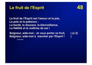48Le fruit de l'Esprit
Le fruit de l'Esprit est l'amour et la joie,
La paix et la patience ;
La bonté, la douceur, la bienveillance,
La fidélité et la maîtrise de soi !
Seigneur, aide-moi : Je veux porter ce fruit, ) (x 2)
Seigneur, aide-moi à marcher par l'Esprit ! )
© Musyfée
 