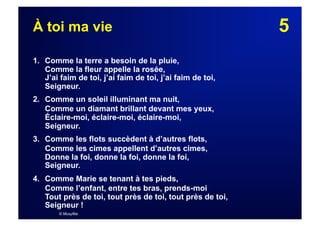 5À toi ma vie
1. Comme la terre a besoin de la pluie,
Comme la fleur appelle la rosée,
J’ai faim de toi, j’ai faim de toi, j’ai faim de toi,
Seigneur.
2. Comme un soleil illuminant ma nuit,
Comme un diamant brillant devant mes yeux,
Éclaire-moi, éclaire-moi, éclaire-moi,
Seigneur.
3. Comme les flots succèdent à d’autres flots,
Comme les cimes appellent d’autres cimes,
Donne la foi, donne la foi, donne la foi,
Seigneur.
4. Comme Marie se tenant à tes pieds,
Comme l’enfant, entre tes bras, prends-moi
Tout près de toi, tout près de toi, tout près de toi,
Seigneur !
© Musyfée
 