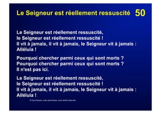 50Le Seigneur est réellement ressuscité
Le Seigneur est réellement ressuscité,
le Seigneur est réellement ressuscité !
Il vit à jamais, il vit à jamais, le Seigneur vit à jamais :
Alléluia !
Pourquoi chercher parmi ceux qui sont morts ?
Pourquoi chercher parmi ceux qui sont morts ?
Il n'est pas ici.
Le Seigneur est réellement ressuscité,
le Seigneur est réellement ressuscité !
Il vit à jamais, il vit à jamais, le Seigneur vit à jamais :
Alléluia !
© Cyril Squire, avec permission, tous droits réservés
 