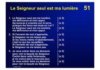 51Le Seigneur seul est ma lumière
1. Le Seigneur seul est ma lumière, ) (x 2)
ma délivrance et mon appui. )
Qu'aurai-je à craindre sur la terre, ) (x 2)
puisque ma force est toute en Lui ? )
Le Seigneur seul est ma lumière, ) (x 2)
ma délivrance et mon appui. )
2. Si l'ennemi de moi s'approche, ) (x 2)
le Seigneur ne me laisse pas. )
Si les miens même m'abandonnent, ) (x 2)
c'est lui qui me recueillera. )
Si l'ennemi de moi s'approche, ) (x 2)
le Seigneur ne me laisse pas. )
3. Je veux entrer dans sa demeure ) (x 2)
pour voir la beauté du Seigneur. )
Caché dans cette forteresse, ) (x 2)
je ne crains pas le mauvais jour. )
Je veux entrer dans sa demeure ) (x 2)
pour voir la beauté du Seigneur. )
© Roger Trunk
 