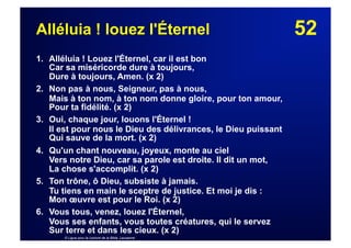 52Alléluia ! louez l'Éternel
1. Alléluia ! Louez l'Éternel, car il est bon
Car sa miséricorde dure à toujours,
Dure à toujours, Amen. (x 2)
2. Non pas à nous, Seigneur, pas à nous,
Mais à ton nom, à ton nom donne gloire, pour ton amour,
Pour ta fidélité. (x 2)
3. Oui, chaque jour, louons l'Éternel !
Il est pour nous le Dieu des délivrances, le Dieu puissant
Qui sauve de la mort. (x 2)
4. Qu'un chant nouveau, joyeux, monte au ciel
Vers notre Dieu, car sa parole est droite. Il dit un mot,
La chose s'accomplit. (x 2)
5. Ton trône, ô Dieu, subsiste à jamais.
Tu tiens en main le sceptre de justice. Et moi je dis :
Mon œuvre est pour le Roi. (x 2)
6. Vous tous, venez, louez l'Éternel,
Vous ses enfants, vous toutes créatures, qui le servez
Sur terre et dans les cieux. (x 2)
© Ligue pour la Lecture de la Bible, Lausanne
 