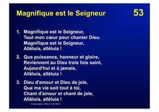53Magnifique est le Seigneur
1. Magnifique est le Seigneur,
Tout mon cœur pour chanter Dieu.
Magnifique est le Seigneur,
Alléluia, alléluia !
2. Que puissance, honneur et gloire,
Reviennent au Dieu trois fois saint,
Aujourd'hui et à jamais,
Alléluia, alléluia !
3. Dieu d'amour et Dieu de joie,
Que ma vie soit tout à toi,
Chant d'amour et chant de joie,
Alléluia, alléluia !
© Autorisation SECLI n° 2015013
 