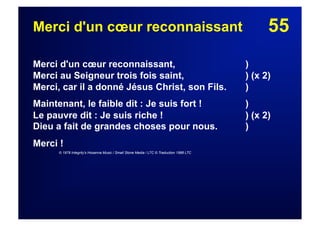 55Merci d'un cœur reconnaissant
Merci d'un cœur reconnaissant, )
Merci au Seigneur trois fois saint, ) (x 2)
Merci, car il a donné Jésus Christ, son Fils. )
Maintenant, le faible dit : Je suis fort ! )
Le pauvre dit : Je suis riche ! ) (x 2)
Dieu a fait de grandes choses pour nous. )
Merci !
© 1978 Integrity's Hosanna Music / Small Stone Media / LTC © Traduction 1988 LTC
 