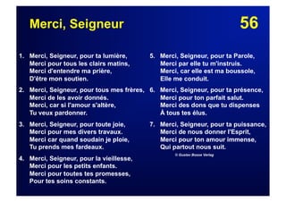 56Merci, Seigneur
1. Merci, Seigneur, pour ta lumière,
Merci pour tous les clairs matins,
Merci d'entendre ma prière,
D'être mon soutien.
2. Merci, Seigneur, pour tous mes frères,
Merci de les avoir donnés.
Merci, car si l'amour s'altère,
Tu veux pardonner.
3. Merci, Seigneur, pour toute joie,
Merci pour mes divers travaux.
Merci car quand soudain je ploie,
Tu prends mes fardeaux.
4. Merci, Seigneur, pour la vieillesse,
Merci pour les petits enfants.
Merci pour toutes tes promesses,
Pour tes soins constants.
5. Merci, Seigneur, pour ta Parole,
Merci par elle tu m'instruis.
Merci, car elle est ma boussole,
Elle me conduit.
6. Merci, Seigneur, pour ta présence,
Merci pour ton parfait salut.
Merci des dons que tu dispenses
À tous tes élus.
7.  Merci, Seigneur, pour ta puissance,
Merci de nous donner l'Esprit,
Merci pour ton amour immense,
Qui partout nous suit.
© Gustav Bosse Verlag
 