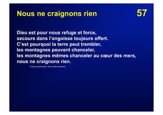 57Nous ne craignons rien
Dieu est pour nous refuge et force,
secours dans l’angoisse toujours offert.
C’est pourquoi la terre peut trembler,
les montagnes peuvent chanceler,
les montagnes mêmes chanceler au cœur des mers,
nous ne craignons rien.
© Avec permission, tous droits réservés
 