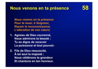58Nous venons en ta présence
Nous venons en ta présence
Pour te louer, ô Seigneur,
Reçois la reconnaissance,
L’adoration de nos cœurs.
1. Agneau de Dieu couronné,
Nous admirons ta beauté ;
Tu es digne de recevoir
La puissance et tout pouvoir.
2.  Fils de Dieu ressuscité,
À toi seul la majesté ;
Nous célébrons ta grandeur
Et chantons en ton honneur.
 