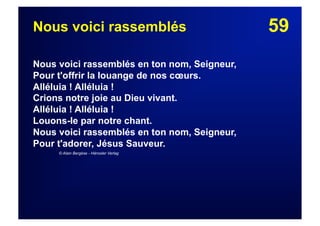 59Nous voici rassemblés
Nous voici rassemblés en ton nom, Seigneur,
Pour t'offrir la louange de nos cœurs.
Alléluia ! Alléluia !
Crions notre joie au Dieu vivant.
Alléluia ! Alléluia !
Louons-le par notre chant.
Nous voici rassemblés en ton nom, Seigneur,
Pour t'adorer, Jésus Sauveur.
© Alain Bergèse - Hänssler Verlag
 