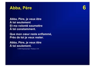 6Abba, Père
Abba, Père, je veux être
À toi seulement
Et ma volonté soumettre
À toi constamment.
Que mon cœur reste enflammé,
Près de toi je veux rester.
Abba, Père, je veux être
À toi seulement.
© 2005 Kingswaysongs / Thankyou / LTC
 