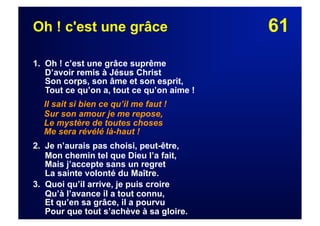61Oh ! c'est une grâce
1. Oh ! c’est une grâce suprême
D’avoir remis à Jésus Christ
Son corps, son âme et son esprit,
Tout ce qu’on a, tout ce qu’on aime !
Il sait si bien ce qu’il me faut !
Sur son amour je me repose,
Le mystère de toutes choses
Me sera révélé là-haut !
2. Je n’aurais pas choisi, peut-être,
Mon chemin tel que Dieu l’a fait,
Mais j’accepte sans un regret
La sainte volonté du Maître.
3. Quoi qu’il arrive, je puis croire
Qu’à l’avance il a tout connu,
Et qu’en sa grâce, il a pourvu
Pour que tout s’achève à sa gloire.
 