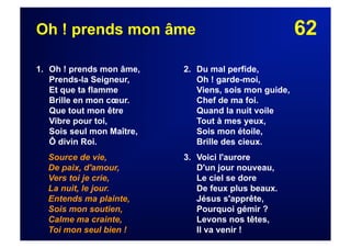 62Oh ! prends mon âme
1. Oh ! prends mon âme,
Prends-la Seigneur,
Et que ta flamme
Brille en mon cœur.
Que tout mon être
Vibre pour toi,
Sois seul mon Maître,
Ô divin Roi.
Source de vie,
De paix, d'amour,
Vers toi je crie,
La nuit, le jour.
Entends ma plainte,
Sois mon soutien,
Calme ma crainte,
Toi mon seul bien !
2. Du mal perfide,
Oh ! garde-moi,
Viens, sois mon guide,
Chef de ma foi.
Quand la nuit voile
Tout à mes yeux,
Sois mon étoile,
Brille des cieux.
3. Voici l'aurore
D'un jour nouveau,
Le ciel se dore
De feux plus beaux.
Jésus s'apprête,
Pourquoi gémir ?
Levons nos têtes,
Il va venir !
 