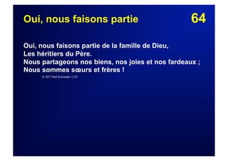 64Oui, nous faisons partie
Oui, nous faisons partie de la famille de Dieu,
Les héritiers du Père.
Nous partageons nos biens, nos joies et nos fardeaux ;
Nous sommes sœurs et frères !
© 1977 Rolf Schneider / LTC
 