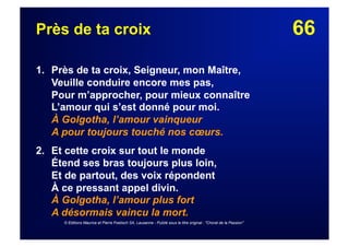 66Près de ta croix
1. Près de ta croix, Seigneur, mon Maître,
Veuille conduire encore mes pas,
Pour m’approcher, pour mieux connaître
L’amour qui s’est donné pour moi.
À Golgotha, l’amour vainqueur
A pour toujours touché nos cœurs.
2.  Et cette croix sur tout le monde
Étend ses bras toujours plus loin,
Et de partout, des voix répondent
À ce pressant appel divin.
À Golgotha, l’amour plus fort
A désormais vaincu la mort.
© Editions Maurice et Pierre Foetisch SA, Lausanne - Publié sous le titre original : "Choral de la Passion"
 