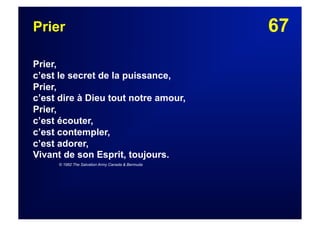 67Prier
Prier,
c’est le secret de la puissance,
Prier,
c’est dire à Dieu tout notre amour,
Prier,
c’est écouter,
c’est contempler,
c’est adorer,
Vivant de son Esprit, toujours.
© 1982 The Salvation Army Canada & Bermuda
 