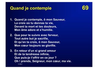 69Quand je contemple
1. Quand je contemple, ô mon Sauveur,
La croix où tu donnas ta vie,
Devant ta mort et tes douleurs,
Mon âme adore et s’humilie.
2. Que pour te suivre avec ferveur,
Tout autre but je sacrifie,
Et qu’en ta croix, ô mon Sauveur,
Mon cœur toujours se glorifie.
3.  En retour d’un si grand amour
Et de ta tendresse infinie,
Que puis-je t’offrir en ce jour ?
Oh ! prends, Seigneur, mon cœur, ma vie.
© EBLC
 