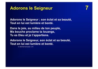 7Adorons le Seigneur
Adorons le Seigneur ; son éclat et sa beauté,
Tout en lui est lumière et bonté.
Dans la joie, au milieu de ton peuple,
Ma bouche proclame ta louange,
Tu es Dieu et je t’appartiens.
Adorons le Seigneur, son éclat et sa beauté,
Tout en lui est lumière et bonté.
© 1984 Rolf Schneider / LTC
 