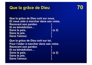 70Que la grâce de Dieu
Que la grâce de Dieu soit sur nous,
Et nous aide à marcher dans ses voies.
Recevant son pardon )
Et sa bénédiction… )
Dans la paix, ) (x 2)
Dans la joie, )
Dans l'amour. )
Que la grâce de Dieu soit sur toi,
Pour t’aider à marcher dans ses voies.
Recevant son pardon )
Et sa bénédiction… )
Dans la paix, ) (x 2)
Dans la joie, )
Dans l'amour. )
 