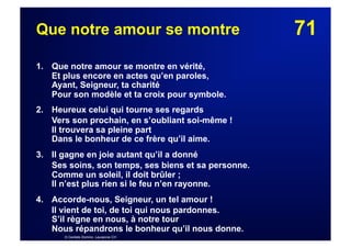 71Que notre amour se montre
1. Que notre amour se montre en vérité,
Et plus encore en actes qu’en paroles,
Ayant, Seigneur, ta charité
Pour son modèle et ta croix pour symbole.
2. Heureux celui qui tourne ses regards
Vers son prochain, en s’oubliant soi-même !
Il trouvera sa pleine part
Dans le bonheur de ce frère qu’il aime.
3. Il gagne en joie autant qu’il a donné
Ses soins, son temps, ses biens et sa personne.
Comme un soleil, il doit brûler ;
Il n’est plus rien si le feu n’en rayonne.
4.  Accorde-nous, Seigneur, un tel amour !
Il vient de toi, de toi qui nous pardonnes.
S’il règne en nous, à notre tour
Nous répandrons le bonheur qu’il nous donne.
© Cantate Domino, Lausanne CH
 