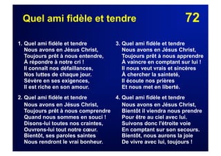 72Quel ami fidèle et tendre
1. Quel ami fidèle et tendre
Nous avons en Jésus Christ,
Toujours prêt à nous entendre,
À répondre à notre cri !
Il connaît nos défaillances,
Nos luttes de chaque jour.
Sévère en ses exigences,
Il est riche en son amour.
2. Quel ami fidèle et tendre
Nous avons en Jésus Christ,
Toujours prêt à nous comprendre
Quand nous sommes en souci !
Disons-lui toutes nos craintes,
Ouvrons-lui tout notre cœur.
Bientôt, ses paroles saintes
Nous rendront le vrai bonheur.
3. Quel ami fidèle et tendre
Nous avons en Jésus Christ,
Toujours prêt à nous apprendre
À vaincre en comptant sur lui !
Il nous veut vrais et sincères
À chercher la sainteté,
Il écoute nos prières
Et nous met en liberté.
4. Quel ami fidèle et tendre
Nous avons en Jésus Christ,
Bientôt il viendra nous prendre
Pour être au ciel avec lui.
Suivons donc l'étroite voie
En comptant sur son secours.
Bientôt, nous aurons la joie
De vivre avec lui, toujours !
 