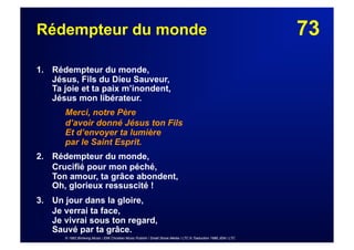 73Rédempteur du monde
1. Rédempteur du monde,
Jésus, Fils du Dieu Sauveur,
Ta joie et ta paix m’inondent,
Jésus mon libérateur.
Merci, notre Père
d’avoir donné Jésus ton Fils
Et d’envoyer ta lumière
par le Saint Esprit.
2. Rédempteur du monde,
Crucifié pour mon péché,
Ton amour, ta grâce abondent,
Oh, glorieux ressuscité !
3.  Un jour dans la gloire,
Je verrai ta face,
Je vivrai sous ton regard,
Sauvé par ta grâce.
© 1982 Birdwing Music / EMI Christian Music Publish / Small Stone Media / LTC © Traduction 1986 JEM / LTC
 
