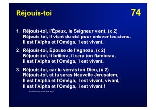 74Réjouis-toi
1. Réjouis-toi, l’Époux, le Seigneur vient, (x 2)
Réjouis-toi, il vient du ciel pour enlever les siens,
Il est l’Alpha et l’Oméga, il est vivant.
2. Réjouis-toi, Épouse de l’Agneau, (x 2)
Réjouis-toi, il brillera, il sera ton flambeau,
Il est l’Alpha et l’Oméga, il est vivant.
3.  Réjouis-toi, car tu verras ton Dieu, (x 2)
Réjouis-toi, et tu seras Nouvelle Jérusalem,
Il est l’Alpha et l’Oméga, il est vivant, vivant,
Il est l’Alpha et l’Oméga, il est vivant !
© Serious Music UK Ltd
 
