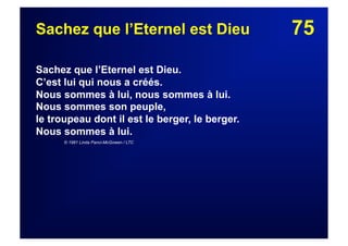 75Sachez que l’Eternel est Dieu
Sachez que l’Eternel est Dieu.
C’est lui qui nous a créés.
Nous sommes à lui, nous sommes à lui.
Nous sommes son peuple,
le troupeau dont il est le berger, le berger.
Nous sommes à lui.
© 1981 Linda Panci-McGowen / LTC
 
