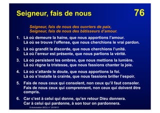 76Seigneur, fais de nous
Seigneur, fais de nous des ouvriers de paix,
Seigneur, fais de nous des bâtisseurs d’amour.
1. Là où demeure la haine, que nous apportions l’amour.
Là où se trouve l’offense, que nous cherchions le vrai pardon.
2. Là où grandit la discorde, que nous cherchions l’unité.
Là où l’erreur est présente, que nous parlions la vérité.
3. Là où persistent les ombres, que nous mettions la lumière.
Là où règne la tristesse, que nous fassions chanter la joie.
4. Là où s’attarde le doute, que nous apportions la foi.
Là où s’installe la crainte, que nous fassions briller l’espoir.
5. Fais de nous ceux qui consolent, non ceux qu’il faut consoler.
Fais de nous ceux qui comprennent, non ceux qui doivent être
compris.
6.  Car c’est à celui qui donne, qu’en retour Dieu donnera.
Car à celui qui pardonne, à son tour on pardonnera.
© Autorisation SECLI n° 2015013
 