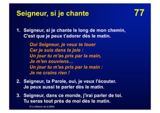 77Seigneur, si je chante
1. Seigneur, si je chante le long de mon chemin,
C'est que je peux t'adorer dès le matin.
Oui Seigneur, je veux te louer
Car je suis dans la joie :
Un jour tu m'as pris par la main,
Je m'en souviens…
Un jour tu m'as pris par la main :
Je ne crains rien !
2. Seigneur, ta Parole, oui, je veux l'écouter.
Je peux aussi te parler dès le matin.
3.  Seigneur, dans ce monde, j'irai parler de toi.
Tu seras tout près de moi dès le matin.
© La Maison de la Bible
 