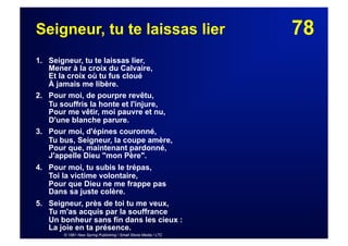 78Seigneur, tu te laissas lier
1. Seigneur, tu te laissas lier,
Mener à la croix du Calvaire,
Et la croix où tu fus cloué
À jamais me libère.
2. Pour moi, de pourpre revêtu,
Tu souffris la honte et l'injure,
Pour me vêtir, moi pauvre et nu,
D'une blanche parure.
3. Pour moi, d'épines couronné,
Tu bus, Seigneur, la coupe amère,
Pour que, maintenant pardonné,
J'appelle Dieu "mon Père".
4. Pour moi, tu subis le trépas,
Toi la victime volontaire,
Pour que Dieu ne me frappe pas
Dans sa juste colère.
5. Seigneur, près de toi tu me veux,
Tu m'as acquis par la souffrance
Un bonheur sans fin dans les cieux :
La joie en ta présence.
© 1961 New Spring Publishing / Small Stone Media / LTC
 