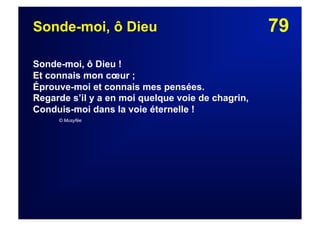 79Sonde-moi, ô Dieu
Sonde-moi, ô Dieu !
Et connais mon cœur ;
Éprouve-moi et connais mes pensées.
Regarde s’il y a en moi quelque voie de chagrin,
Conduis-moi dans la voie éternelle !
© Musyfée
 
