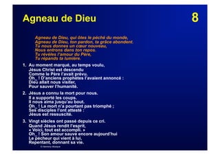 8Agneau de Dieu
Agneau de Dieu, qui ôtes le péché du monde,
Agneau de Dieu, ton pardon, ta grâce abondent.
Tu nous donnes un cœur nouveau,
Nous entrons dans ton repos.
Tu révèles l’amour du Père,
Tu répands ta lumière.
1. Au moment marqué, au temps voulu,
Jésus Christ est descendu
Comme le Père l’avait prévu.
Oh_ ! D’anciens prophètes l’avaient annoncé :
Dieu allait nous visiter,
Pour sauver l’humanité.
2. Jésus a connu la mort pour nous.
Il a supporté les coups.
Il nous aima jusqu’au bout.
Oh_ ! La mort n’a pourtant pas triomphé ;
Ses disciples l’ont attesté :
Jésus est ressuscité.
3. Vingt siècles ont passé depuis ce cri.
Quand Jésus rendit l’esprit,
« Voici, tout est accompli. »
Oh_ ! Son amour sauve encore aujourd’hui
Le pécheur qui vient à lui,
Repentant, donnant sa vie.
© Harmony Musique
 
