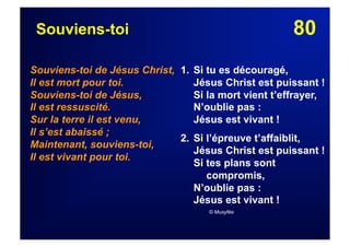 80Souviens-toi
Souviens-toi de Jésus Christ,
Il est mort pour toi.
Souviens-toi de Jésus,
Il est ressuscité.
Sur la terre il est venu,
Il s’est abaissé ;
Maintenant, souviens-toi,
Il est vivant pour toi.
1. Si tu es découragé,
Jésus Christ est puissant !
Si la mort vient t’effrayer,
N’oublie pas :
Jésus est vivant !
2. Si l’épreuve t’affaiblit,
Jésus Christ est puissant !
Si tes plans sont
compromis,
N’oublie pas :
Jésus est vivant !
© Musyfée
 
