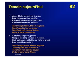 82Témoin aujourd’hui
1. Jésus Christ mourut sur la croix.
Pour me sauver il se sacrifia.
Raconter, chanter un si grand don
C'est maintenant ma mission.
Témoin aujourd'hui, témoin toujours,
Témoin partout de ton amour,
Témoin de nuit comme de jour,
De lui je parle sans détour.
2.  À chacun, Seigneur, je dirai
Que par ton sang tu veux le racheter.
Qu'il soit pauvre et faible, ou riche et grand,
Dieu reçoit le repentant.
Témoin aujourd'hui, témoin toujours,
Témoin partout de ton amour,
Témoin de nuit comme de jour,
De toi je parle sans détour.
© Musyfée
 