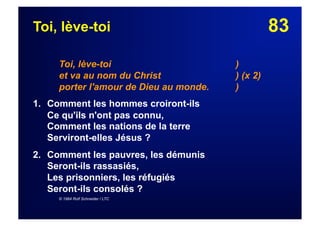 83Toi, lève-toi
Toi, lève-toi )
et va au nom du Christ ) (x 2)
porter l'amour de Dieu au monde. )
1. Comment les hommes croiront-ils
Ce qu'ils n'ont pas connu,
Comment les nations de la terre
Serviront-elles Jésus ?
2.  Comment les pauvres, les démunis
Seront-ils rassasiés,
Les prisonniers, les réfugiés
Seront-ils consolés ?
© 1984 Rolf Schneider / LTC
 
