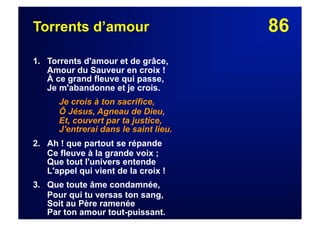 86Torrents d’amour
1. Torrents d'amour et de grâce,
Amour du Sauveur en croix !
À ce grand fleuve qui passe,
Je m'abandonne et je crois.
Je crois à ton sacrifice,
Ô Jésus, Agneau de Dieu,
Et, couvert par ta justice,
J'entrerai dans le saint lieu.
2. Ah ! que partout se répande
Ce fleuve à la grande voix ;
Que tout l'univers entende
L'appel qui vient de la croix !
3. Que toute âme condamnée,
Pour qui tu versas ton sang,
Soit au Père ramenée
Par ton amour tout-puissant.
 