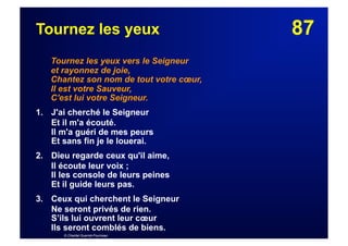 87Tournez les yeux
Tournez les yeux vers le Seigneur
et rayonnez de joie,
Chantez son nom de tout votre cœur,
Il est votre Sauveur,
C'est lui votre Seigneur.
1. J'ai cherché le Seigneur
Et il m'a écouté.
Il m'a guéri de mes peurs
Et sans fin je le louerai.
2.  Dieu regarde ceux qu'il aime,
Il écoute leur voix ;
Il les console de leurs peines
Et il guide leurs pas.
3.  Ceux qui cherchent le Seigneur
Ne seront privés de rien.
S’ils lui ouvrent leur cœur
Ils seront comblés de biens.
© Chantal Guerret-Fourneau
 