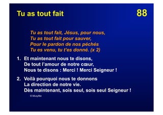 88Tu as tout fait
Tu as tout fait, Jésus, pour nous,
Tu as tout fait pour sauver,
Pour le pardon de nos péchés
Tu es venu, tu t’es donné. (x 2)
1. Et maintenant nous te disons,
De tout l’amour de notre cœur,
Nous te disons : Merci ! Merci Seigneur !
2.  Voilà pourquoi nous te donnons
La direction de notre vie.
Dès maintenant, sois seul, sois seul Seigneur !
© Musyfée
 