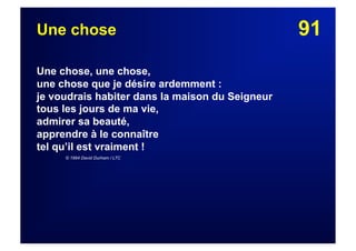 91Une chose
Une chose, une chose,
une chose que je désire ardemment :
je voudrais habiter dans la maison du Seigneur
tous les jours de ma vie,
admirer sa beauté,
apprendre à le connaître
tel qu’il est vraiment !
© 1994 David Durham / LTC
 